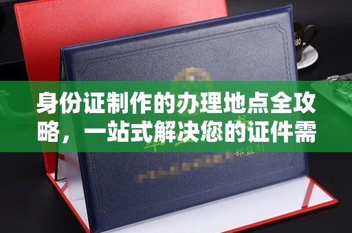 城东身份证制作的办理地点全攻略，一站式解决您的证件需求