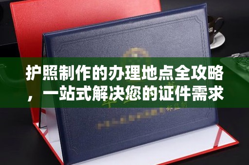 城东护照制作的办理地点全攻略，一站式解决您的证件需求