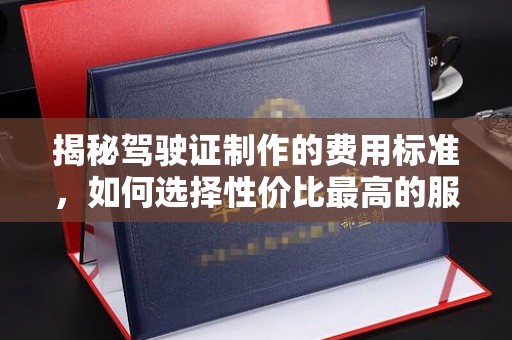 城东揭秘驾驶证制作的费用标准，如何选择性价比最高的服务？