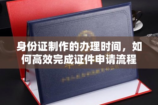 城东身份证制作的办理时间，如何高效完成证件申请流程