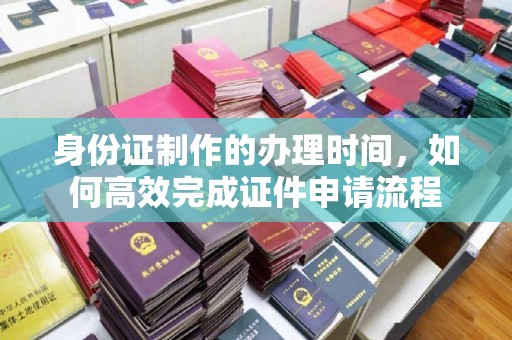 城东身份证制作的办理时间，如何高效完成证件申请流程