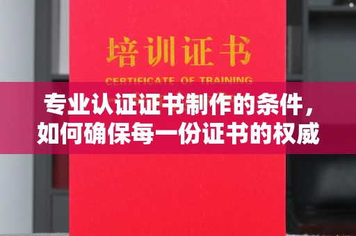 城东专业认证证书制作的条件，如何确保每一份证书的权威与可信